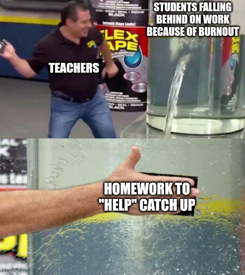 Flex Tape | STUDENTS FALLING BEHIND ON WORK BECAUSE OF BURNOUT; TEACHERS; HOMEWORK TO "HELP" CATCH UP | image tagged in flex tape | made w/ Imgflip meme maker
