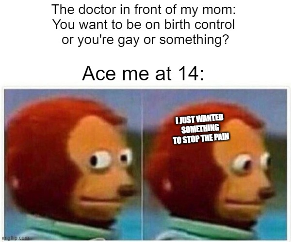 Monkey Puppet Meme | The doctor in front of my mom: 
You want to be on birth control 
or you're gay or something? Ace me at 14:; I JUST WANTED SOMETHING TO STOP THE PAIN | image tagged in memes,monkey puppet | made w/ Imgflip meme maker