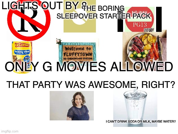 It’s boring |  LIGHTS OUT BY 8; THE BORING SLEEPOVER STARTER PACK; ONLY G MOVIES ALLOWED; THAT PARTY WAS AWESOME, RIGHT? I CAN’T DRINK SODA OR MILK, MAYBE WATER? | image tagged in blank white template,memes,sleepover,relatable,boring | made w/ Imgflip meme maker