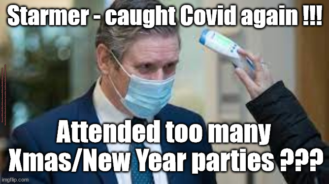 Starmer - Covid - New Year Party? | Starmer - caught Covid again !!! #Starmerout #GetStarmerOut #Labour #JonLansman #wearecorbyn #KeirStarmer #DianeAbbott #McDonnell #cultofcorbyn #labourisdead #Momentum #labourracism #socialistsunday #nevervotelabour #socialistanyday #Antisemitism #StarmerCovid #Covid; Attended too many 
Xmas/New Year parties ??? | image tagged in starmer covid,starmerout,labourisdead,cultofcorbyn,xmas party,getstarmerout | made w/ Imgflip meme maker
