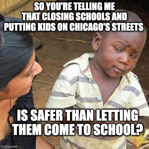 Third World Skeptical Kid | SO YOU'RE TELLING ME THAT CLOSING SCHOOLS AND PUTTING KIDS ON CHICAGO'S STREETS; IS SAFER THAN LETTING THEM COME TO SCHOOL? | image tagged in memes,third world skeptical kid | made w/ Imgflip meme maker