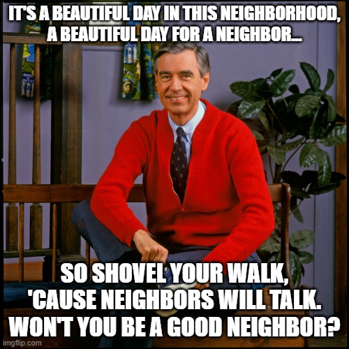 Mr Rogers Says Shovel Your Walk | IT'S A BEAUTIFUL DAY IN THIS NEIGHBORHOOD,
A BEAUTIFUL DAY FOR A NEIGHBOR... SO SHOVEL YOUR WALK, 'CAUSE NEIGHBORS WILL TALK.
WON'T YOU BE A GOOD NEIGHBOR? | image tagged in mr rogers,snow,shovel | made w/ Imgflip meme maker