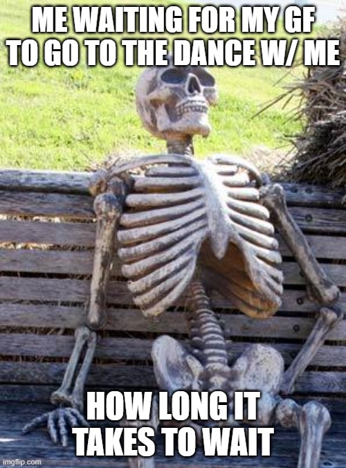 Waiting Skeleton Meme | ME WAITING FOR MY GF TO GO TO THE DANCE W/ ME; HOW LONG IT TAKES TO WAIT | image tagged in memes,waiting skeleton | made w/ Imgflip meme maker