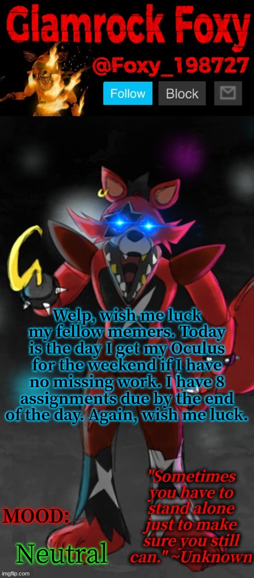 .-. | Welp, wish me luck my fellow memers. Today is the day I get my Oculus for the weekend if I have no missing work. I have 8 assignments due by the end of the day. Again, wish me luck. Neutral | image tagged in glamrock foxy announcement template | made w/ Imgflip meme maker