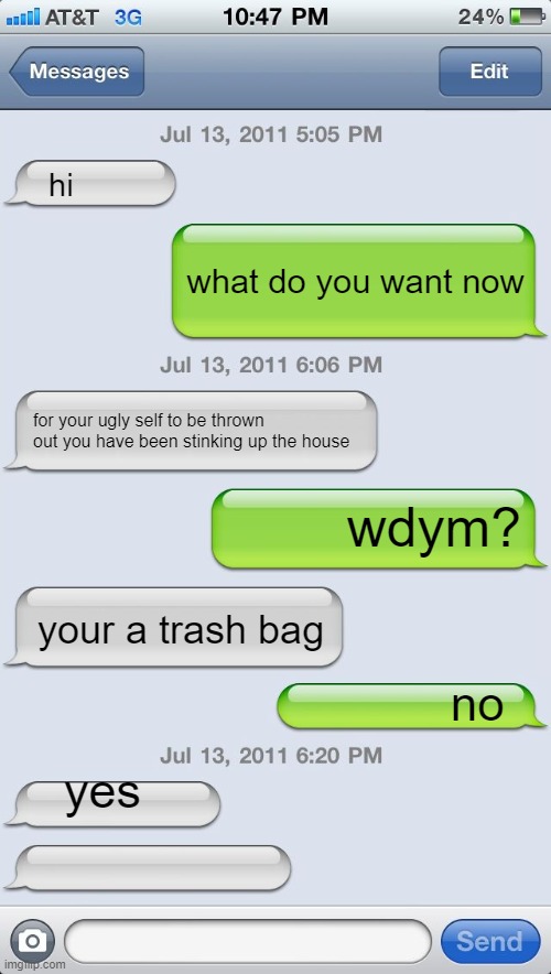 Texting messages blank | hi; what do you want now; for your ugly self to be thrown out you have been stinking up the house; wdym? your a trash bag; no; yes | image tagged in texting messages blank,hahaha | made w/ Imgflip meme maker