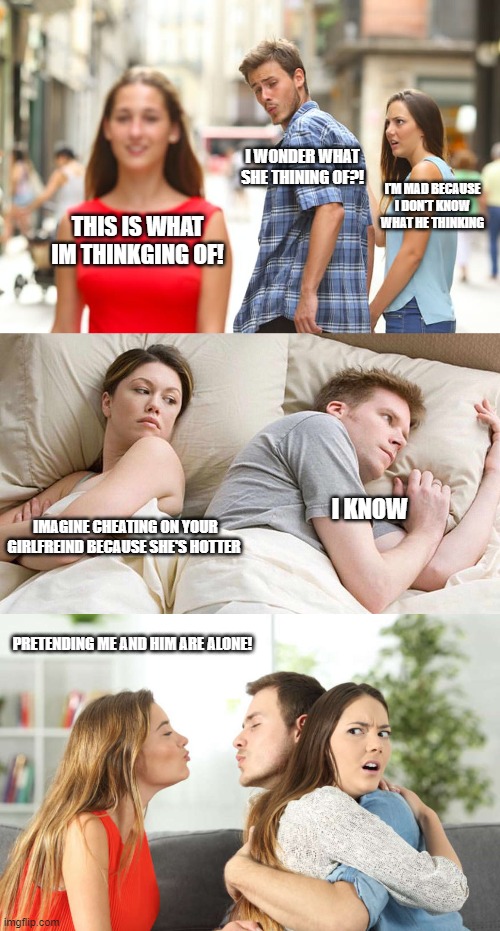 I WONDER WHAT SHE THINING OF?! I'M MAD BECAUSE I DON'T KNOW WHAT HE THINKING; THIS IS WHAT IM THINKGING OF! I KNOW; IMAGINE CHEATING ON YOUR GIRLFREIND BECAUSE SHE'S HOTTER; PRETENDING ME AND HIM ARE ALONE! | image tagged in memes,distracted boyfriend,i bet he's thinking about other women,alternate distracted boyfriend | made w/ Imgflip meme maker