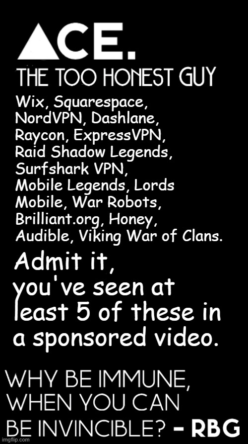 Wix, Squarespace, NordVPN, Dashlane, Raycon, ExpressVPN, Raid Shadow Legends, Surfshark VPN, Mobile Legends, Lords Mobile, War Robots, Brilliant.org, Honey, Audible, Viking War of Clans. Admit it, you've seen at least 5 of these in a sponsored video. | image tagged in spiralz / ace plain template | made w/ Imgflip meme maker