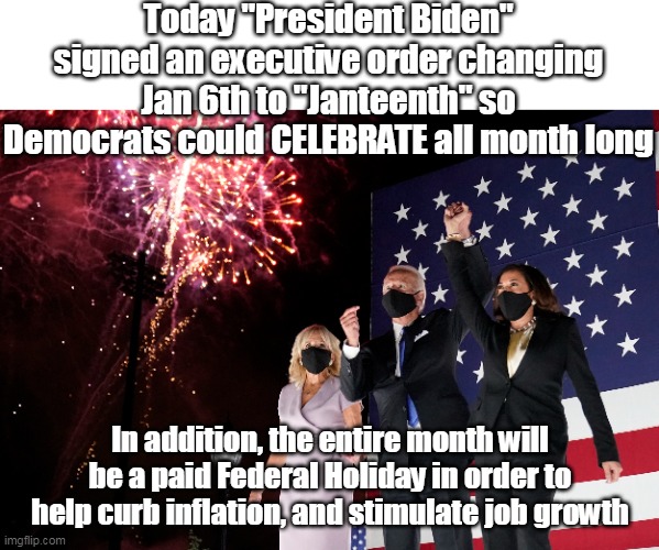 Juneteenth, Janteenth, it's ALL GOOD ! | Today "President Biden" signed an executive order changing Jan 6th to "Janteenth" so Democrats could CELEBRATE all month long; In addition, the entire month will be a paid Federal Holiday in order to help curb inflation, and stimulate job growth | image tagged in memes | made w/ Imgflip meme maker