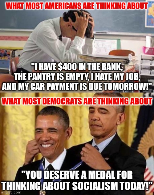 Democrats work very hard..  to screw up the country | WHAT MOST AMERICANS ARE THINKING ABOUT; "I HAVE $400 IN THE BANK, THE PANTRY IS EMPTY, I HATE MY JOB, AND MY CAR PAYMENT IS DUE TOMORROW!"; WHAT MOST DEMOCRATS ARE THINKING ABOUT; "YOU DESERVE A MEDAL FOR THINKING ABOUT SOCIALISM TODAY!" | image tagged in stressed teacher,obama awards self,democrats,liberal logic | made w/ Imgflip meme maker