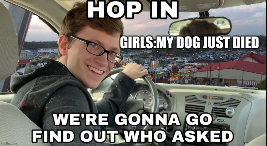 who.......asked | GIRLS:MY DOG JUST DIED | image tagged in hop in we're gonna find who asked | made w/ Imgflip meme maker