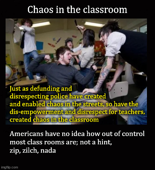 chaos in the classroom | Chaos in the classroom; Just as defunding and 
disrespecting police have created 
and enabled chaos in the streets, so have the 
dis-empowerment and disrespect for teachers, 
created chaos in the classroom; Americans have no idea how out of control
most class rooms are; not a hint,
zip, zilch, nada | image tagged in disruptive students | made w/ Imgflip meme maker