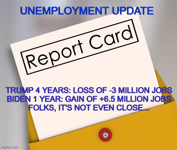 Final Unemployment numbers for 2021 reported today | UNEMPLOYMENT UPDATE; TRUMP 4 YEARS: LOSS OF -3 MILLION JOBS
BIDEN 1 YEAR: GAIN OF +6.5 MILLION JOBS

FOLKS, IT'S NOT EVEN CLOSE... | image tagged in report card,donald trump,joe biden,unemployment,economy | made w/ Imgflip meme maker