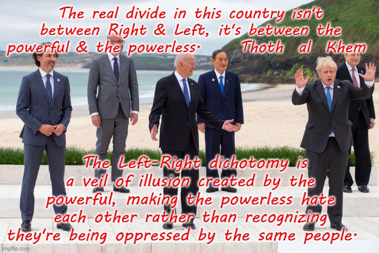 THE REAL DIVIE IN THE WORLD | The real divide in this country isn't between Right & Left, it's between the powerful & the powerless.     Thoth  al  Khem; The Left-Right dichotomy is a veil of illusion created by the powerful, making the powerless hate each other rather than recognizing they're being oppressed by the same people. | image tagged in screw politicians,hate liars,get rid of all leaders,revolution or enslavement | made w/ Imgflip meme maker