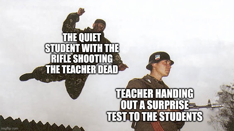 Quiet student being the teacher shooter | THE QUIET STUDENT WITH THE RIFLE SHOOTING THE TEACHER DEAD; TEACHER HANDING OUT A SURPRISE TEST TO THE STUDENTS | image tagged in soldier jump spetznaz,quiet,student,dark humor,memes,shooter | made w/ Imgflip meme maker