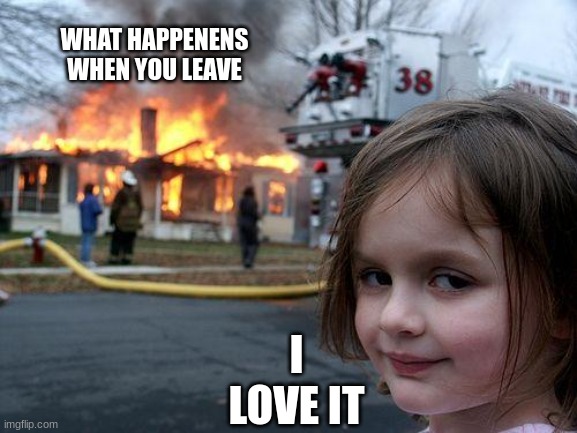 Disaster Girl | WHAT HAPPENENS WHEN YOU LEAVE; I LOVE IT | image tagged in memes,disaster girl | made w/ Imgflip meme maker