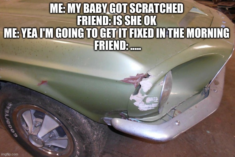 ME: MY BABY GOT SCRATCHED 
FRIEND: IS SHE OK 
ME: YEA I'M GOING TO GET IT FIXED IN THE MORNING 
FRIEND: ..... | image tagged in cars | made w/ Imgflip meme maker