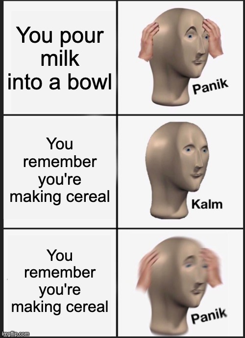Panik Kalm Panik | You pour milk into a bowl; You remember you're making cereal; You remember you're making cereal | image tagged in memes,panik kalm panik | made w/ Imgflip meme maker