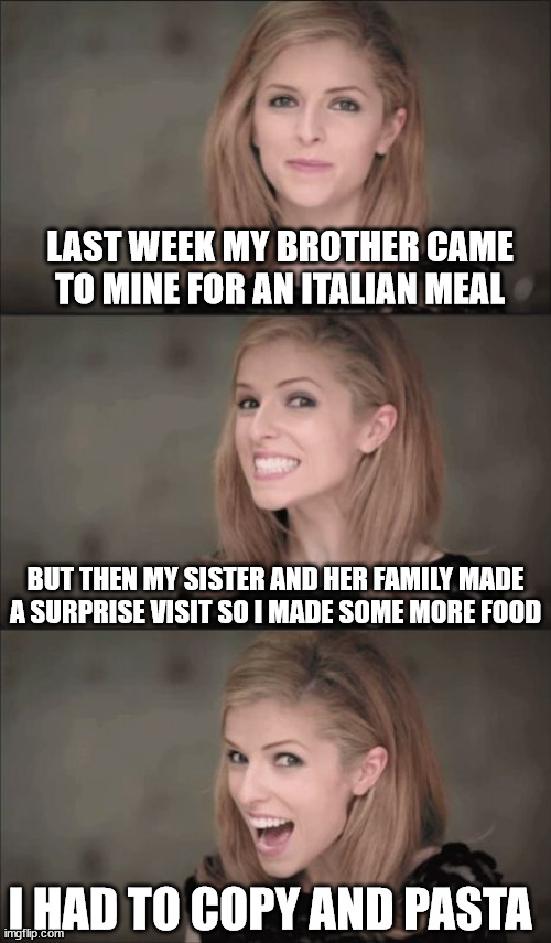 Copy and pasta |  LAST WEEK MY BROTHER CAME TO MINE FOR AN ITALIAN MEAL; BUT THEN MY SISTER AND HER FAMILY MADE A SURPRISE VISIT SO I MADE SOME MORE FOOD; I HAD TO COPY AND PASTA | image tagged in memes,bad pun anna kendrick | made w/ Imgflip meme maker