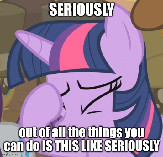 Mlp Twilight Sparkle facehoof | SERIOUSLY out of all the things you can do IS THIS LIKE SERIOUSLY | image tagged in mlp twilight sparkle facehoof | made w/ Imgflip meme maker