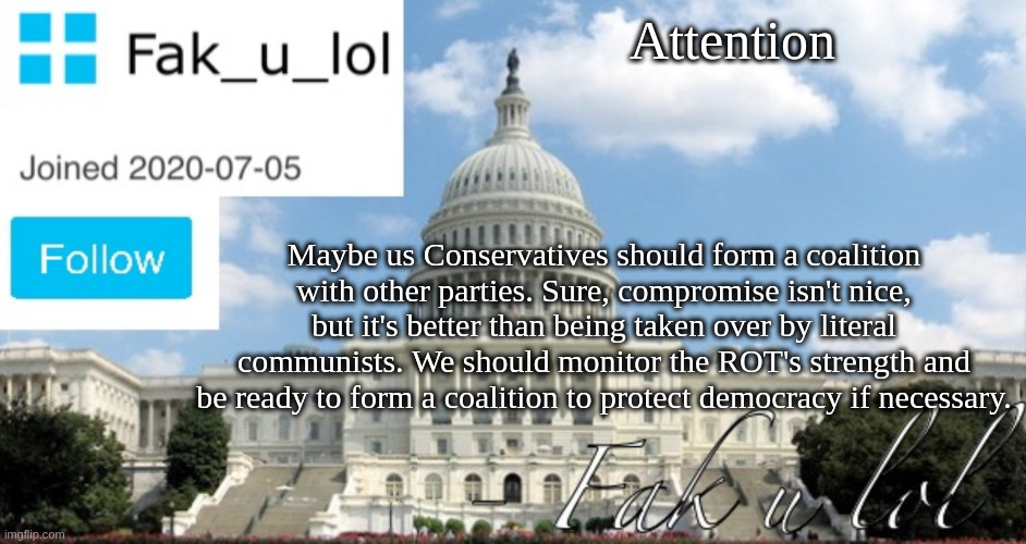 Just in case. | Attention; Maybe us Conservatives should form a coalition with other parties. Sure, compromise isn't nice, but it's better than being taken over by literal communists. We should monitor the ROT's strength and be ready to form a coalition to protect democracy if necessary. | image tagged in fak_u_lol head of senate template | made w/ Imgflip meme maker