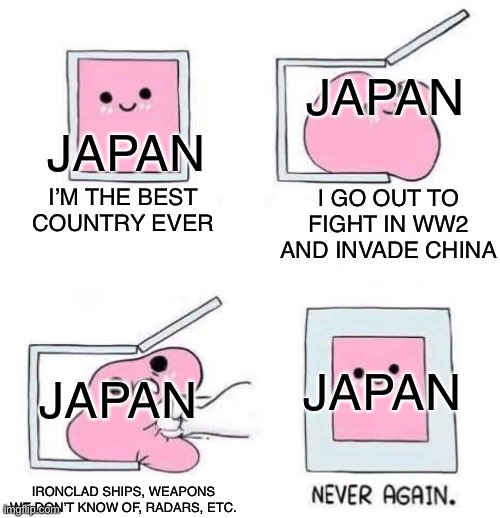 Funny |  JAPAN; JAPAN; I’M THE BEST COUNTRY EVER; I GO OUT TO FIGHT IN WW2 AND INVADE CHINA; JAPAN; JAPAN; IRONCLAD SHIPS, WEAPONS WE DON’T KNOW OF, RADARS, ETC. | image tagged in never again,memes,history,japan,learn | made w/ Imgflip meme maker