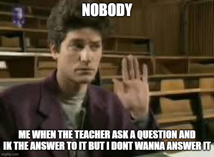 Student | NOBODY; ME WHEN THE TEACHER ASK A QUESTION AND IK THE ANSWER TO IT BUT I DONT WANNA ANSWER IT | image tagged in student | made w/ Imgflip meme maker