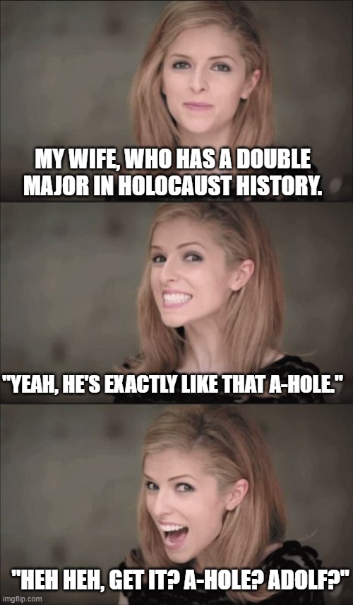 Bad Pun Anna Kendrick Meme | MY WIFE, WHO HAS A DOUBLE MAJOR IN HOLOCAUST HISTORY. "YEAH, HE'S EXACTLY LIKE THAT A-HOLE." "HEH HEH, GET IT? A-HOLE? ADOLF?" | image tagged in memes,bad pun anna kendrick | made w/ Imgflip meme maker