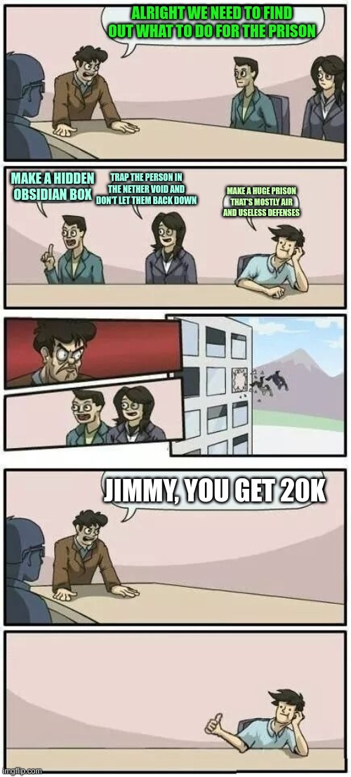 SAM COME ON | ALRIGHT WE NEED TO FIND OUT WHAT TO DO FOR THE PRISON; TRAP THE PERSON IN THE NETHER VOID AND DON'T LET THEM BACK DOWN; MAKE A HIDDEN OBSIDIAN BOX; MAKE A HUGE PRISON THAT'S MOSTLY AIR AND USELESS DEFENSES; JIMMY, YOU GET 20K | image tagged in boardroom meeting suggestion 2 | made w/ Imgflip meme maker