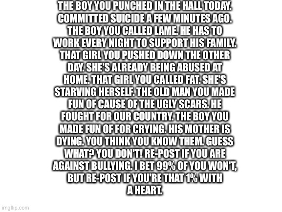 End bullying | THE BOY YOU PUNCHED IN THE HALL TODAY.
COMMITTED SUICIDE A FEW MINUTES AGO.
THE BOY YOU CALLED LAME. HE HAS TO
WORK EVERY NIGHT TO SUPPORT HIS FAMILY.
THAT GIRL YOU PUSHED DOWN THE OTHER
DAY. SHE'S ALREADY BEING ABUSED AT
HOME. THAT GIRL YOU CALLED FAT. SHE'S
STARVING HERSELF. THE OLD MAN YOU MADE
FUN OF CAUSE OF THE UGLY SCARS. HE
FOUGHT FOR OUR COUNTRY. THE BOY YOU
MADE FUN OF FOR CRYING. HIS MOTHER IS
DYING. YOU THINK YOU KNOW THEM. GUESS
WHAT? YOU DON'T! RE-POST IF YOU ARE
AGAINST BULLYING. I BET 99% OF YOU WON'T,
BUT RE-POST IF YOU'RE THAT 1% WITH
A HEART. | image tagged in blank white template | made w/ Imgflip meme maker