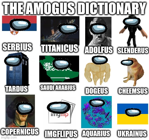 Amogus Dictionary 10 | THE AMOGUS DICTIONARY; SERBIUS; TITANICUS; ADOLFUS; SLENDERUS; SAUDI ARABIUS; TARDUS; DOGEUS; CHEEMSUS; COPERNICUS; UKRAINUS; AQUARIUS; IMGFLIPUS | image tagged in blank white template,amogus,dictionary,sus | made w/ Imgflip meme maker