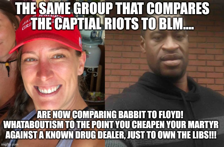 You know God has a sense of humor!!!  Great job defiling your own martyr! | THE SAME GROUP THAT COMPARES THE CAPTIAL RIOTS TO BLM.... ARE NOW COMPARING BABBIT TO FLOYD!  WHATABOUTISM TO THE POINT YOU CHEAPEN YOUR MARTYR AGAINST A KNOWN DRUG DEALER, JUST TO OWN THE LIBS!!! | image tagged in ashli babbitt,george floyd | made w/ Imgflip meme maker