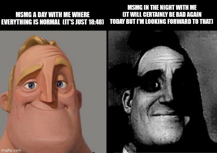 Traumatized Mr. Incredible | MSMG A DAY WITH ME WHERE EVERYTHING IS NORMAL  (IT'S JUST 18:48); MSMG IN THE NIGHT WITH ME (IT WILL CERTAINLY BE BAD AGAIN TODAY BUT I'M LOOKING FORWARD TO THAT) | image tagged in traumatized mr incredible | made w/ Imgflip meme maker