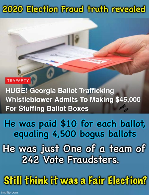 Get over it.  The 2020 Election was fair, honest, and legitimate.  Right? | 2020 Election Fraud truth revealed; 1/7/22  mra; He was paid $10 for each ballot,
equaling 4,500 bogus ballots; He was just One of a team of
242 Vote Fraudsters. Still think it was a Fair Election? | image tagged in memes,2020 election,biden,trump,do all votes count,should we count every vote | made w/ Imgflip meme maker