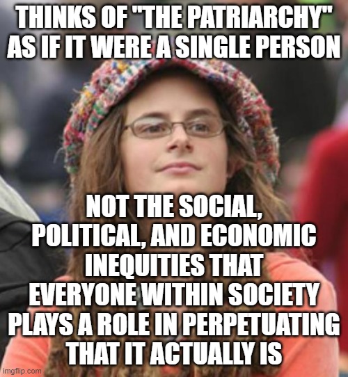 When Your Idea Of "The Patriarchy" Is More Like "The Boogeyman" | THINKS OF "THE PATRIARCHY" AS IF IT WERE A SINGLE PERSON; NOT THE SOCIAL, POLITICAL, AND ECONOMIC
INEQUITIES THAT EVERYONE WITHIN SOCIETY
PLAYS A ROLE IN PERPETUATING
THAT IT ACTUALLY IS | image tagged in college liberal small,patriarchy,feminism,paranoid,conspiracy theory,gender equality | made w/ Imgflip meme maker