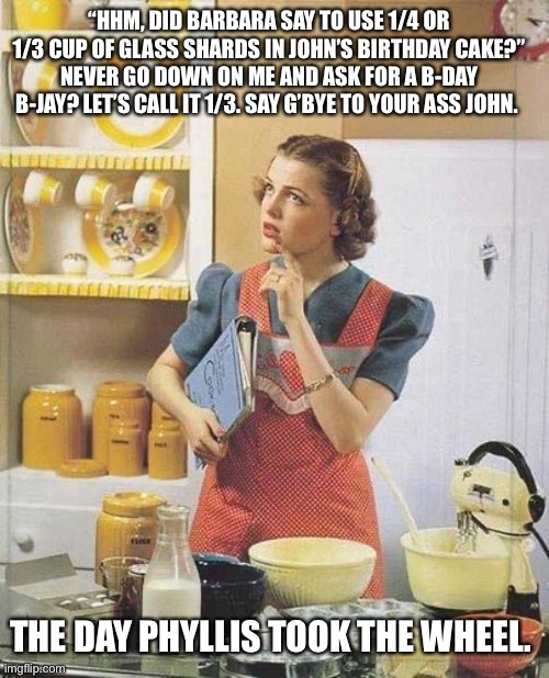 Vintage Kitchen Query | “HHM, DID BARBARA SAY TO USE 1/4 OR 1/3 CUP OF GLASS SHARDS IN JOHN’S BIRTHDAY CAKE?” NEVER GO DOWN ON ME AND ASK FOR A B-DAY B-JAY? LET’S CALL IT 1/3. SAY G’BYE TO YOUR ASS JOHN. THE DAY PHYLLIS TOOK THE WHEEL. | image tagged in vintage kitchen query | made w/ Imgflip meme maker