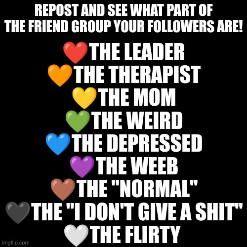 TREND TIME! | REPOST AND SEE WHAT PART OF THE FRIEND GROUP YOUR FOLLOWERS ARE! ❤THE LEADER
🧡THE THERAPIST
💛THE MOM
💚THE WEIRD
💙THE DEPRESSED
💜THE WEEB
🤎THE "NORMAL"
🖤THE "I DON'T GIVE A SHIT"
🤍THE FLIRTY | image tagged in memes,blank transparent square | made w/ Imgflip meme maker