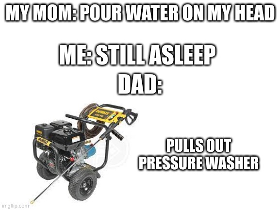 E | MY MOM: POUR WATER ON MY HEAD; ME: STILL ASLEEP; DAD:; PULLS OUT PRESSURE WASHER | image tagged in blank white template | made w/ Imgflip meme maker