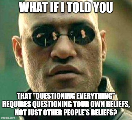Those Who Don't Question Their Own Beliefs Never Truly Question Anything | WHAT IF I TOLD YOU; THAT "QUESTIONING EVERYTHING" REQUIRES QUESTIONING YOUR OWN BELIEFS,
NOT JUST OTHER PEOPLE'S BELIEFS? | image tagged in what if i told you,the matrix,question,beliefs,skeptical,sheeple | made w/ Imgflip meme maker