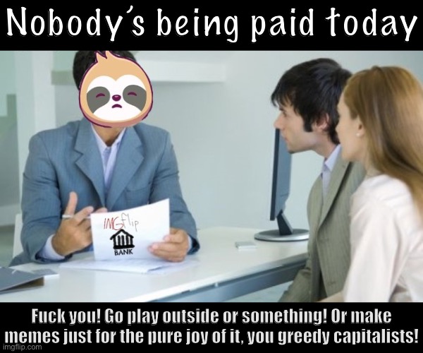 • An important and very professional announcement from the IMGFLIP_BANK • | Nobody’s being paid today; Fuck you! Go play outside or something! Or make memes just for the pure joy of it, you greedy capitalists! | image tagged in sloth banker imgflip_bank,an,important,announcement,from,imgflip_bank | made w/ Imgflip meme maker