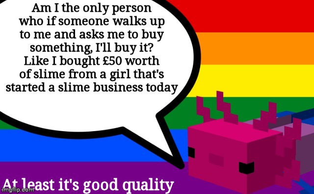 STOP ASKING ME TO BUY STUFF. BECAUSE YOU KNOW I WILL. MASSES OF IT. | Am I the only person who if someone walks up to me and asks me to buy something, I'll buy it? Like I bought £50 worth of slime from a girl that's started a slime business today; At least it's good quality | image tagged in b0bthebl0b's axolotl template | made w/ Imgflip meme maker