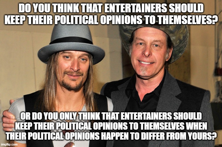 What's Your Opinion On This, And Precisely Why Shouldn't You Keep It To Yourself? | DO YOU THINK THAT ENTERTAINERS SHOULD KEEP THEIR POLITICAL OPINIONS TO THEMSELVES? OR DO YOU ONLY THINK THAT ENTERTAINERS SHOULD KEEP THEIR POLITICAL OPINIONS TO THEMSELVES WHEN THEIR POLITICAL OPINIONS HAPPEN TO DIFFER FROM YOURS? | image tagged in ted nugent kid rock,entertainment,politics,opinions,hypocrisy,double standards | made w/ Imgflip meme maker