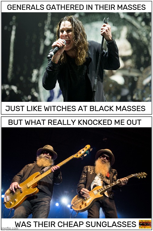 Metal for life !!! on Fb |  GENERALS GATHERED IN THEIR MASSES; JUST LIKE WITCHES AT BLACK MASSES; BUT WHAT REALLY KNOCKED ME OUT; WAS THEIR CHEAP SUNGLASSES | image tagged in memes,heavy metal,ozzy osbourne,zz top,rhymes,hard rock | made w/ Imgflip meme maker