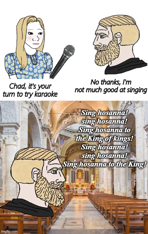 No thanks, I'm not much good at singing; Sing hosanna! sing hosanna!
Sing hosanna to the King of kings!
Sing hosanna! sing hosanna!
Sing hosanna to the King! Chad, it's your turn to try karaoke | image tagged in soyboy vs yes chad,tradwife | made w/ Imgflip meme maker