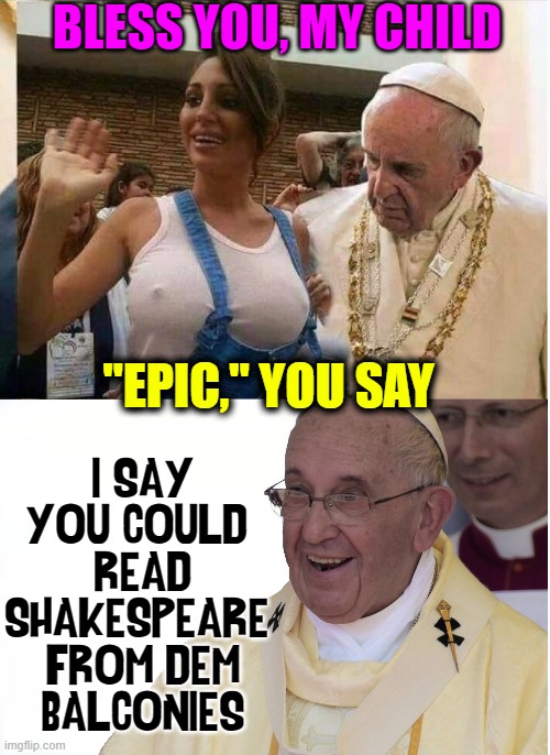 There is a God! | BLESS YOU, MY CHILD; "EPIC," YOU SAY; I SAY
YOU COULD 
READ
SHAKESPEARE 
FROM DEM
BALCONIES | image tagged in vince vance,pope francis,big chungus,big boobs,memes,epic tits | made w/ Imgflip meme maker