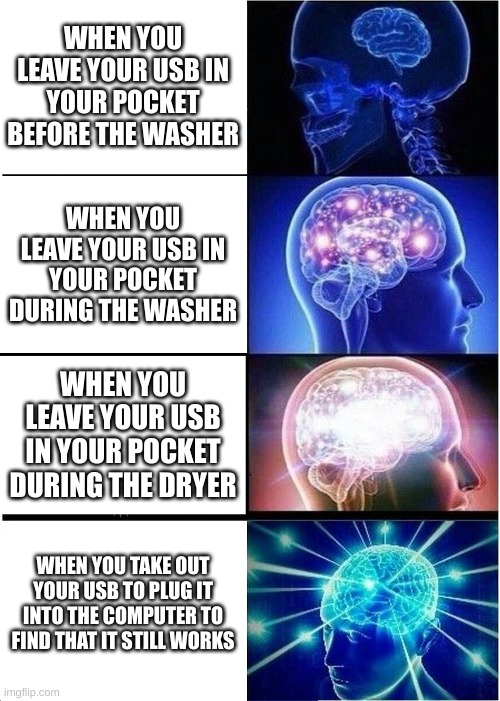 When you run an empty usb through the wash cycle... I guess it was a "clean drive" | WHEN YOU LEAVE YOUR USB IN YOUR POCKET BEFORE THE WASHER; WHEN YOU LEAVE YOUR USB IN YOUR POCKET DURING THE WASHER; WHEN YOU LEAVE YOUR USB IN YOUR POCKET DURING THE DRYER; WHEN YOU TAKE OUT YOUR USB TO PLUG IT INTO THE COMPUTER TO FIND THAT IT STILL WORKS | image tagged in memes,expanding brain | made w/ Imgflip meme maker