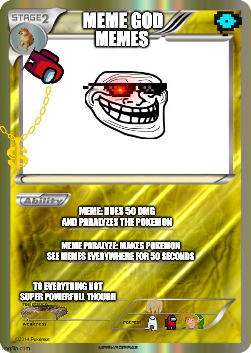 Blank Pokemon Card | MEME GOD; MEMES; MEME: DOES 50 DMG AND PARALYZES THE POKEMON; MEME PARALYZE: MAKES POKEMON SEE MEMES EVERYWHERE FOR 50 SECONDS; TO EVERYTHING NOT SUPER POWERFULL THOUGH | image tagged in blank pokemon card | made w/ Imgflip meme maker
