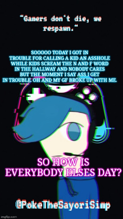Today was pretty shitty for a friday | SOOOOO TODAY I GOT IN TROUBLE FOR CALLING A KID AN ASSHOLE WHILE KIDS SCREAM THE N AND F WORD IN THE HALLWAY AND NOBODY CARES BUT THE MOMENT I SAY ASS I GET IN TROUBLE. OH AND MY GF BROKE UP WITH ME. SO HOW IS EVERYBODY ELSES DAY? | image tagged in pokes third gaming temp | made w/ Imgflip meme maker