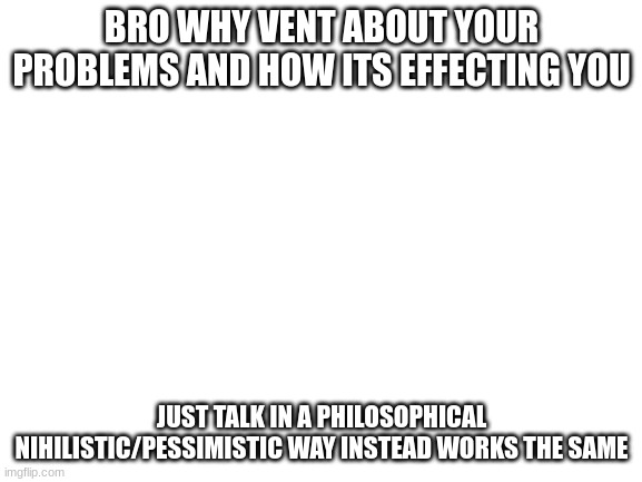 it legit works except your just talking about problems that started your problems instead | BRO WHY VENT ABOUT YOUR PROBLEMS AND HOW ITS EFFECTING YOU; JUST TALK IN A PHILOSOPHICAL NIHILISTIC/PESSIMISTIC WAY INSTEAD WORKS THE SAME | image tagged in blank white template | made w/ Imgflip meme maker