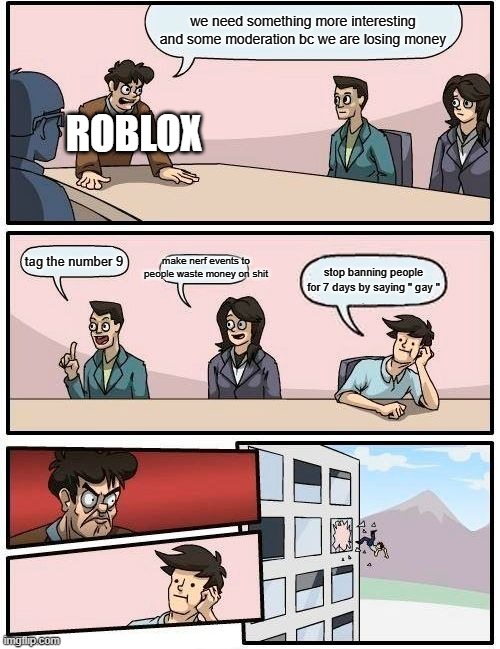 roblox stop | we need something more interesting and some moderation bc we are losing money; ROBLOX; make nerf events to people waste money on shit; tag the number 9; stop banning people for 7 days by saying " gay " | image tagged in memes,boardroom meeting suggestion,roblox meme,banned from roblox,roblox | made w/ Imgflip meme maker