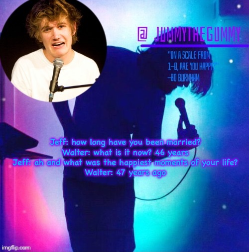 Jummy’s Bo Burnham template | Jeff: how long have you been married?
Walter: what is it now? 46 years
Jeff: ah and what was the happiest moments of your life?
Walter: 47 years ago | image tagged in jummy s bo burnham template | made w/ Imgflip meme maker